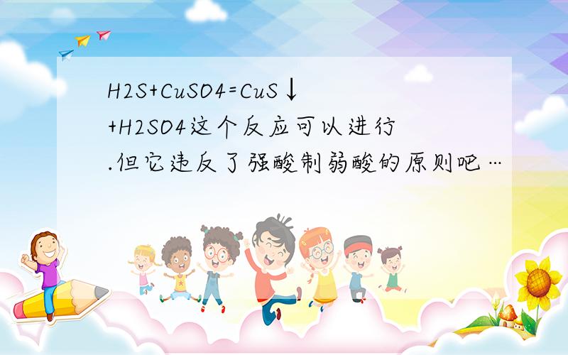 H2S+CuSO4=CuS↓+H2SO4这个反应可以进行.但它违反了强酸制弱酸的原则吧…