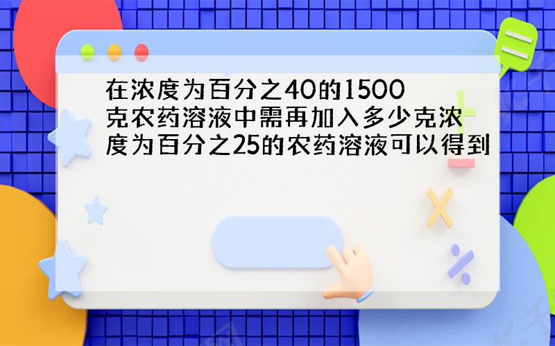 在浓度为百分之40的1500克农药溶液中需再加入多少克浓度为百分之25的农药溶液可以得到