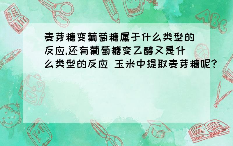 麦芽糖变葡萄糖属于什么类型的反应,还有葡萄糖变乙醇又是什么类型的反应 玉米中提取麦芽糖呢?