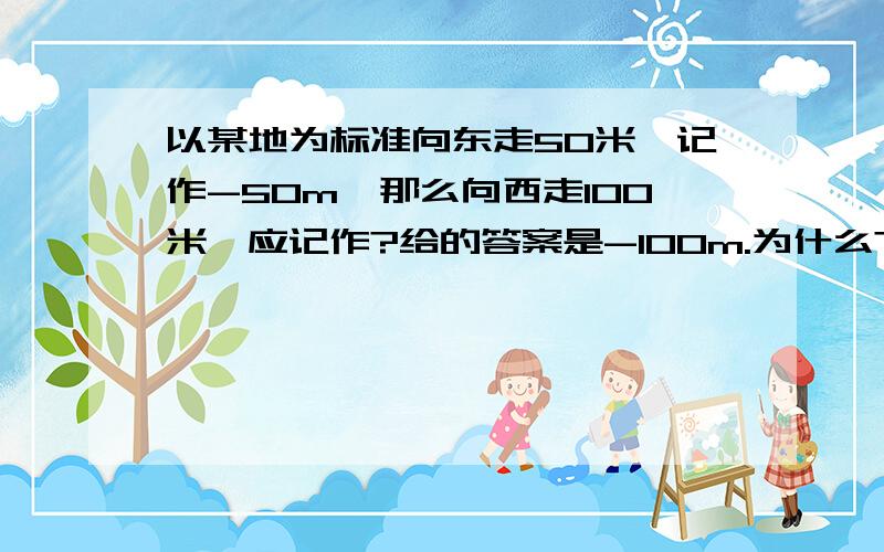 以某地为标准向东走50米,记作-50m,那么向西走100米,应记作?给的答案是-100m.为什么?