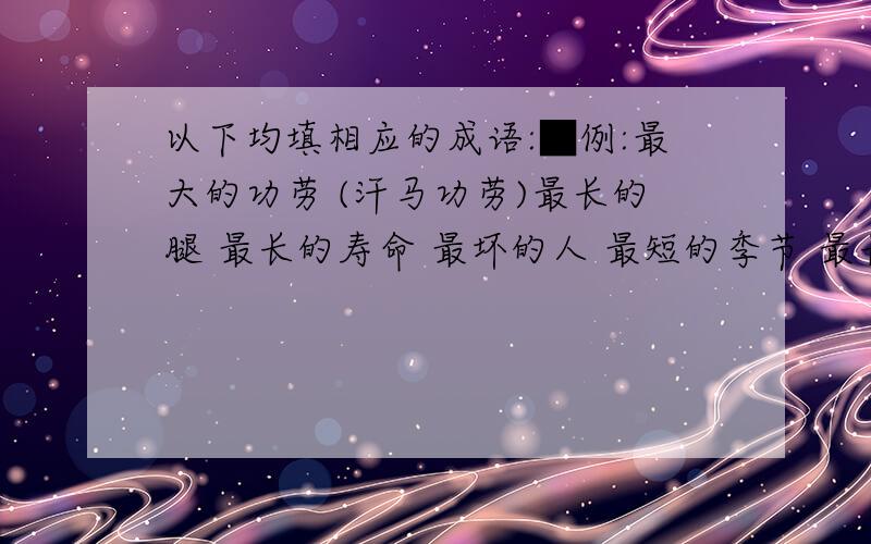 以下均填相应的成语:■例:最大的功劳 (汗马功劳)最长的腿 最长的寿命 最坏的人 最短的季节 最长的一天 最高的人 最远