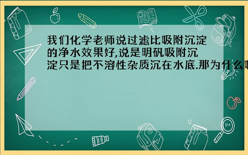 我们化学老师说过滤比吸附沉淀的净水效果好,说是明矾吸附沉淀只是把不溶性杂质沉在水底.那为什么吸附