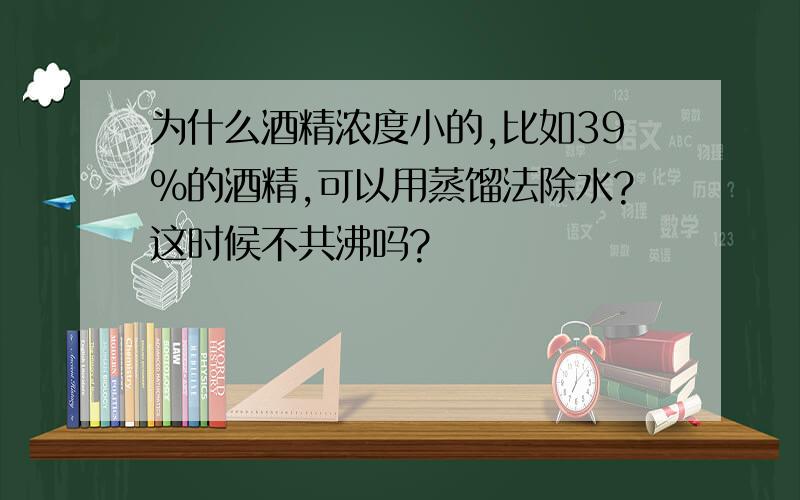 为什么酒精浓度小的,比如39%的酒精,可以用蒸馏法除水?这时候不共沸吗?