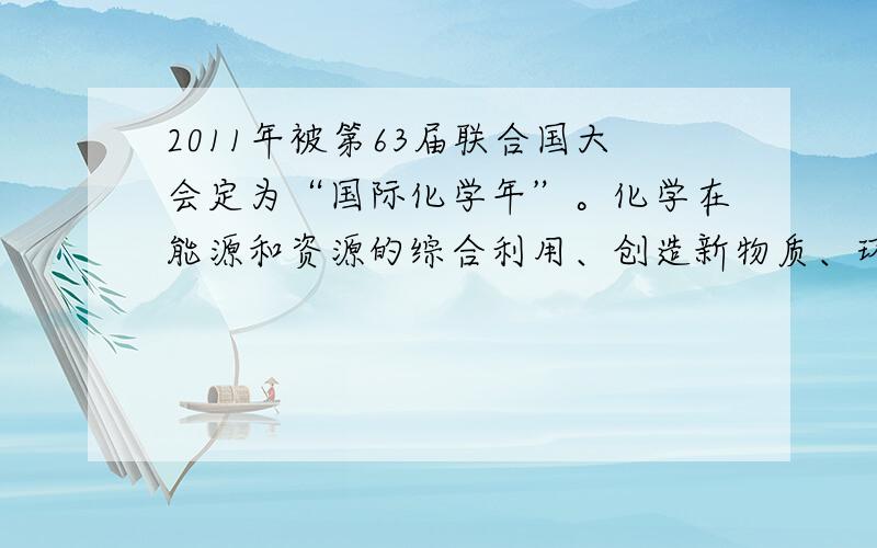 2011年被第63届联合国大会定为“国际化学年”。化学在能源和资源的综合利用、创造新物质、环境保护等领域发挥重要作用。请