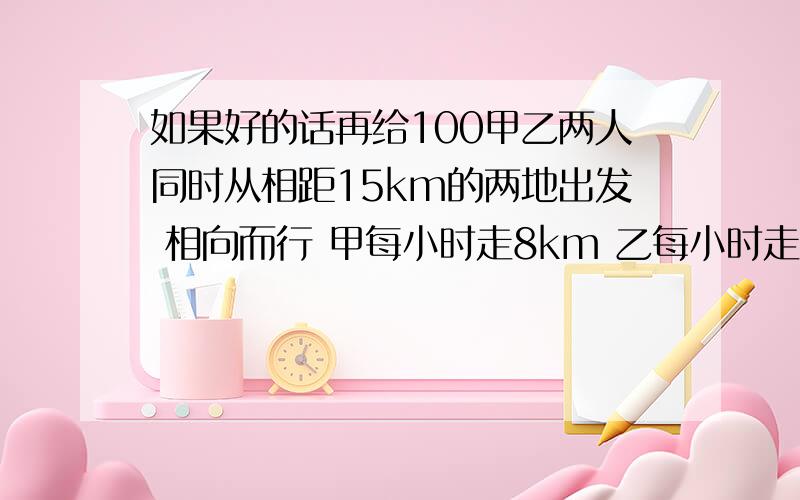 如果好的话再给100甲乙两人同时从相距15km的两地出发 相向而行 甲每小时走8km 乙每小时走7km 甲带一条小狗 狗