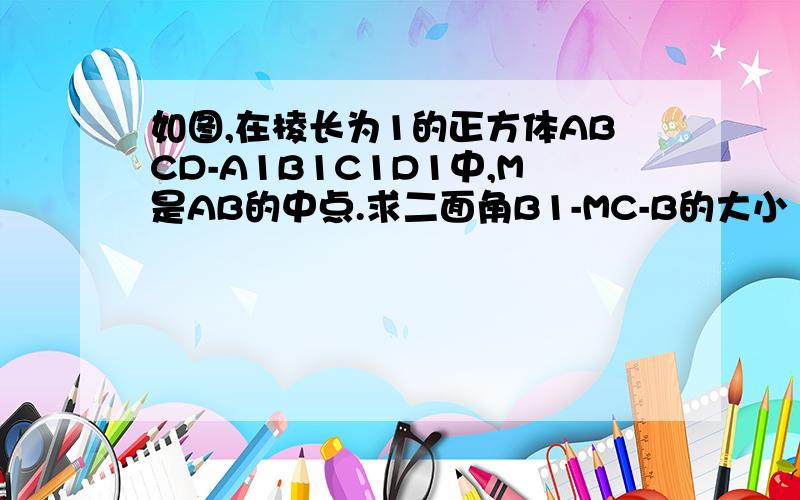 如图,在棱长为1的正方体ABCD-A1B1C1D1中,M是AB的中点.求二面角B1-MC-B的大小