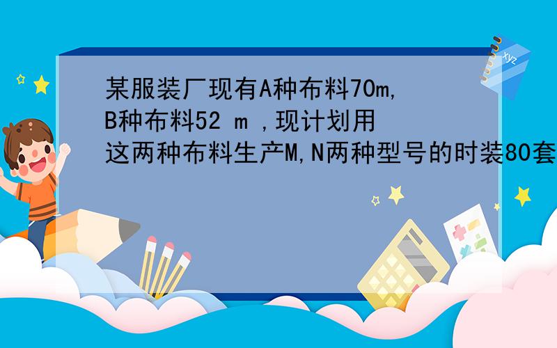 某服装厂现有A种布料70m,B种布料52 m ,现计划用这两种布料生产M,N两种型号的时装80套.接下面.