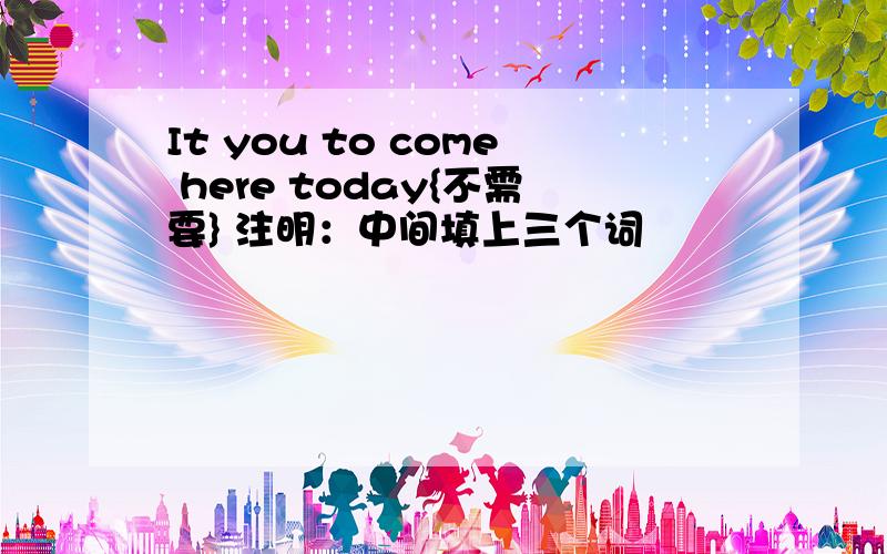 It you to come here today{不需要} 注明：中间填上三个词