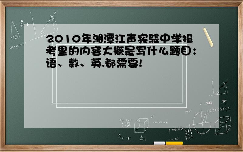 2010年湘潭江声实验中学报考里的内容大概是写什么题目：语、数、英.都需要!