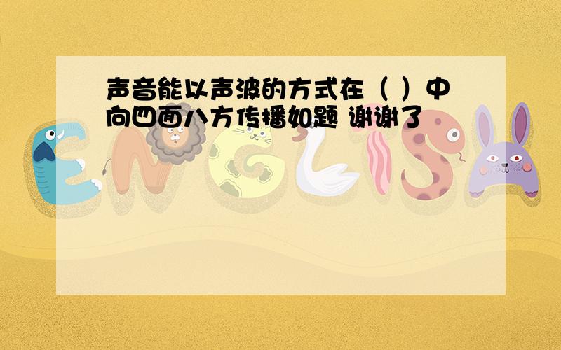 声音能以声波的方式在（ ）中向四面八方传播如题 谢谢了