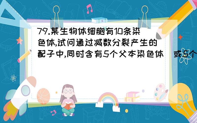 79.某生物体细胞有10条染色体,试问通过减数分裂产生的配子中,同时含有5个父本染色体（或5个母本染色体）