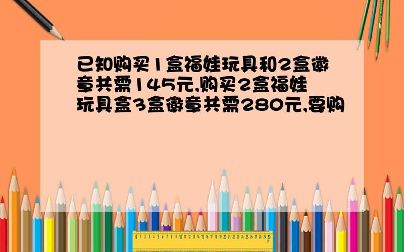 已知购买1盒福娃玩具和2盒徽章共需145元,购买2盒福娃玩具盒3盒徽章共需280元,要购