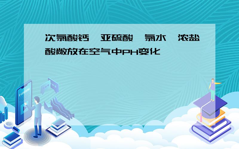 次氯酸钙、亚硫酸、氯水、浓盐酸敞放在空气中PH变化