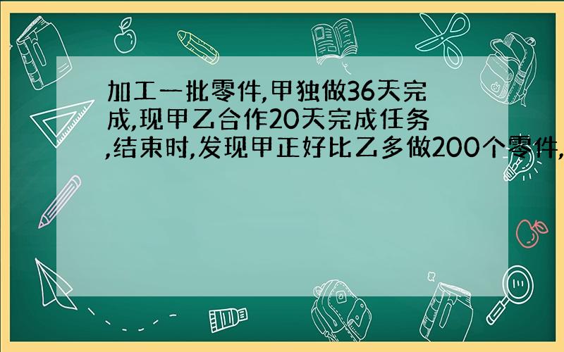 加工一批零件,甲独做36天完成,现甲乙合作20天完成任务,结束时,发现甲正好比乙多做200个零件,求这批零