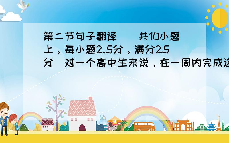 第二节句子翻译（（共10小题上，每小题2.5分，满分25分）对一个高中生来说，在一周内完成这个任务（task）是很有挑战