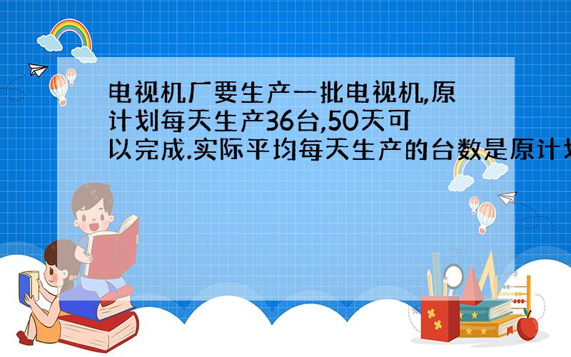 电视机厂要生产一批电视机,原计划每天生产36台,50天可以完成.实际平均每天生产的台数是原计划的1.25倍,实际生产这批