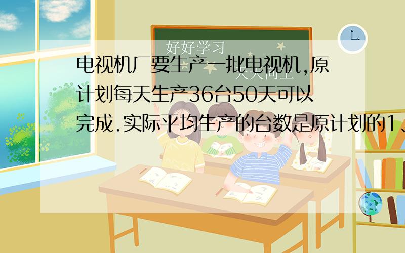 电视机厂要生产一批电视机,原计划每天生产36台50天可以完成.实际平均生产的台数是原计划的1、25倍,实际生产这批电视机