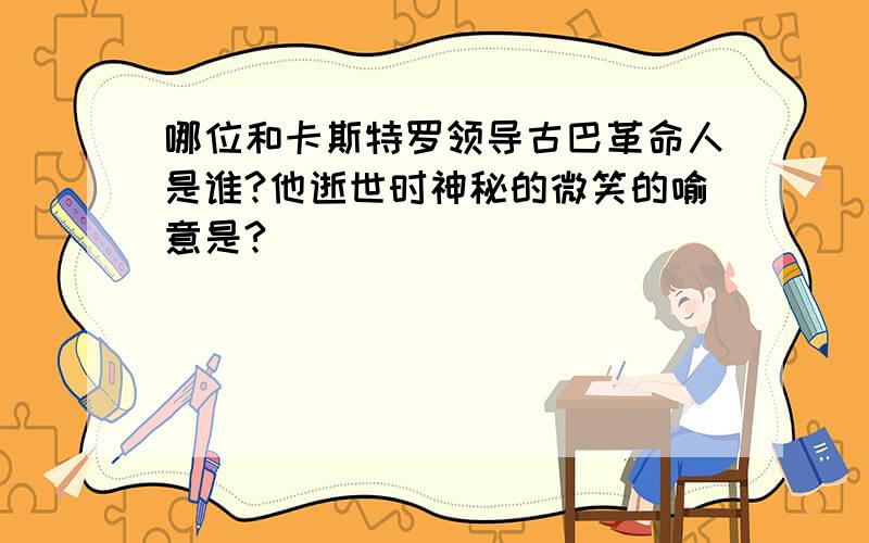 哪位和卡斯特罗领导古巴革命人是谁?他逝世时神秘的微笑的喻意是?