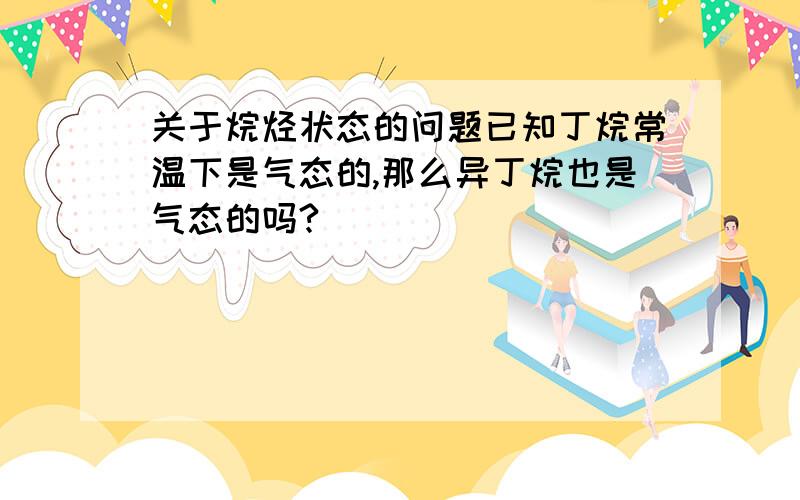 关于烷烃状态的问题已知丁烷常温下是气态的,那么异丁烷也是气态的吗?