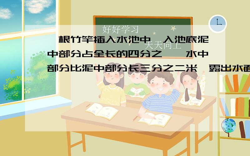 一根竹竿插入水池中,入池底泥中部分占全长的四分之一,水中部分比泥中部分长三分之二米,露出水面1米,问竹竿长为多少?用