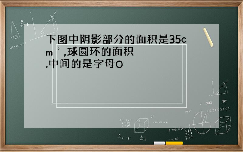 下图中阴影部分的面积是35cm²,球圆环的面积.中间的是字母O