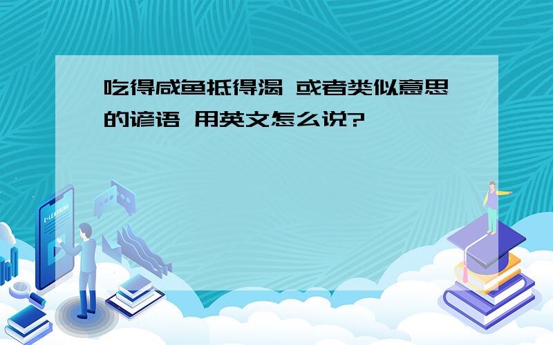 吃得咸鱼抵得渴 或者类似意思的谚语 用英文怎么说?