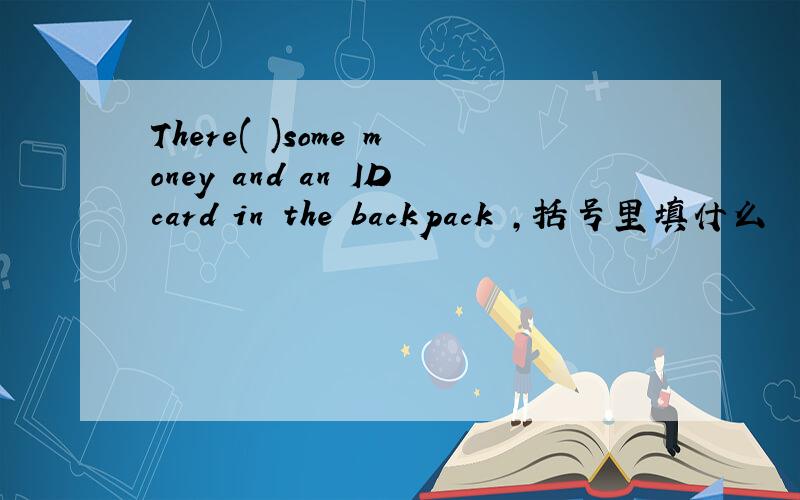 There( )some money and an IDcard in the backpack ,括号里填什么