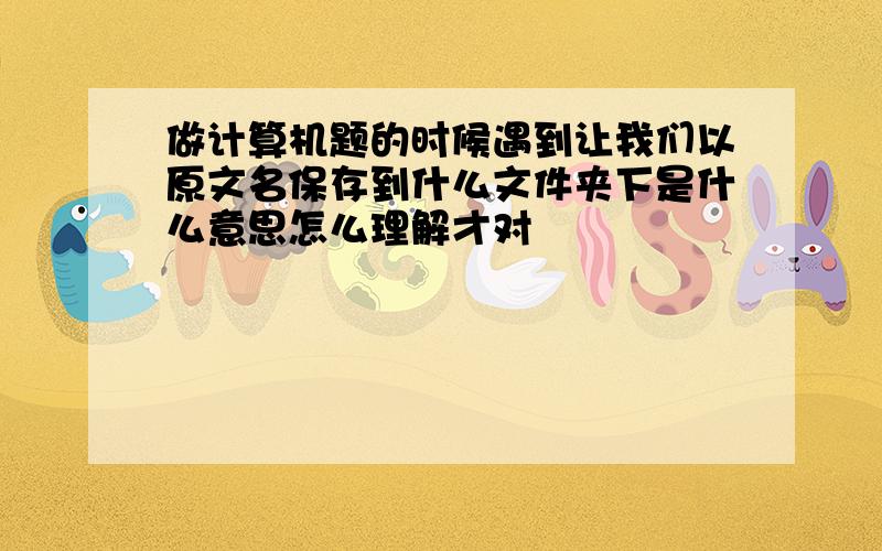 做计算机题的时候遇到让我们以原文名保存到什么文件夹下是什么意思怎么理解才对