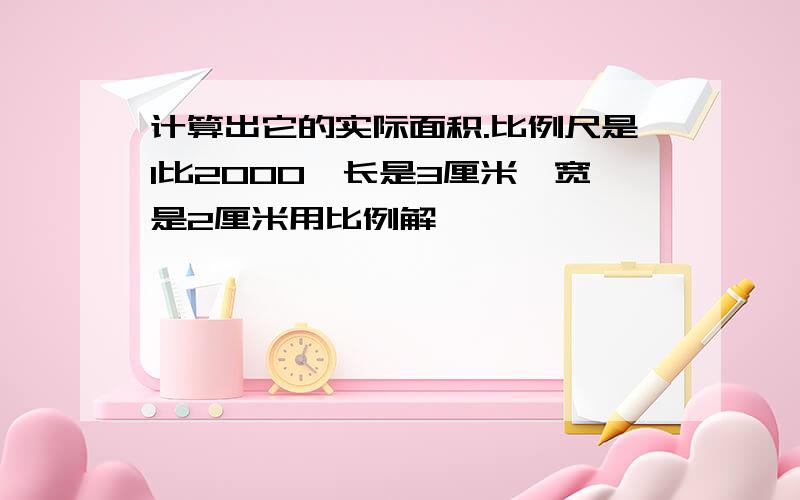 计算出它的实际面积.比例尺是1比2000,长是3厘米,宽是2厘米用比例解