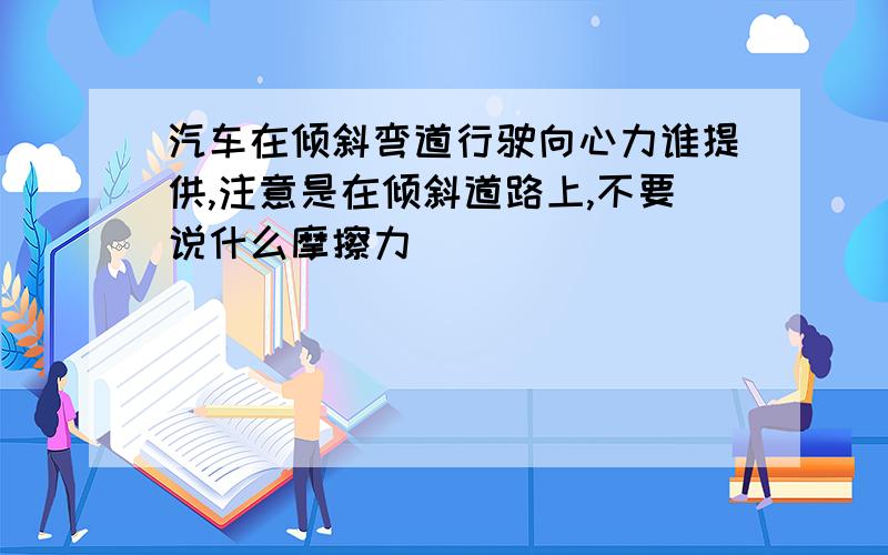 汽车在倾斜弯道行驶向心力谁提供,注意是在倾斜道路上,不要说什么摩擦力