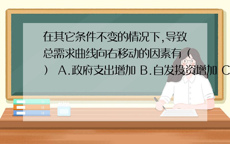 在其它条件不变的情况下,导致总需求曲线向右移动的因素有（） A.政府支出增加 B.自发投资增加 C.政府