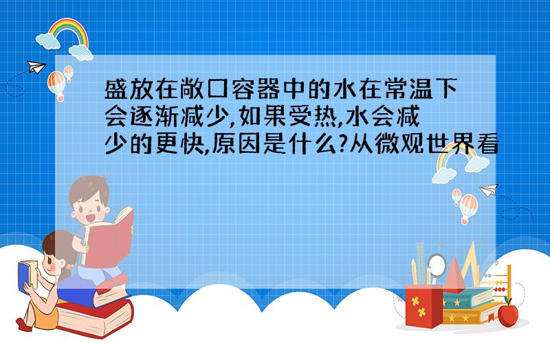 盛放在敞口容器中的水在常温下会逐渐减少,如果受热,水会减少的更快,原因是什么?从微观世界看