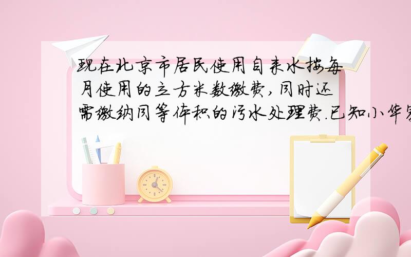 现在北京市居民使用自来水按每月使用的立方米数缴费,同时还需缴纳同等体积的污水处理费.已知小华家5月