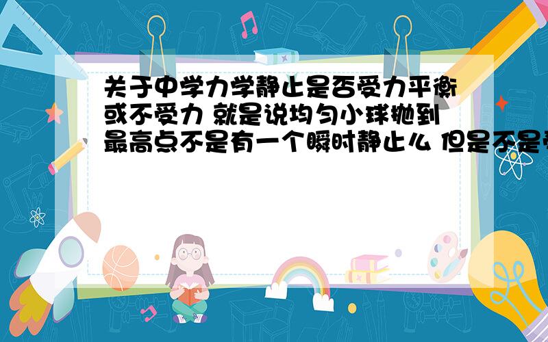 关于中学力学静止是否受力平衡或不受力 就是说均匀小球抛到最高点不是有一个瞬时静止么 但是不是受力不平衡么?为何还会静止