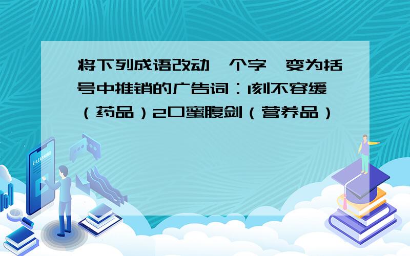 将下列成语改动一个字,变为括号中推销的广告词：1刻不容缓（药品）2口蜜腹剑（营养品）