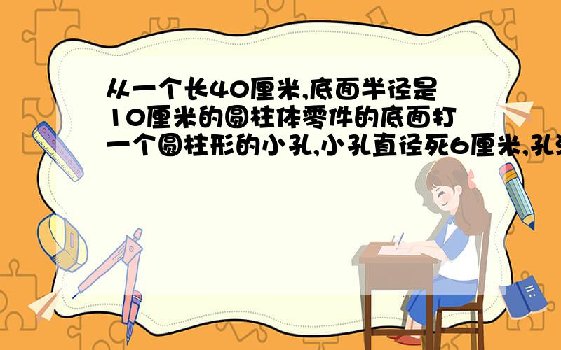 从一个长40厘米,底面半径是10厘米的圆柱体零件的底面打一个圆柱形的小孔,小孔直径死6厘米,孔深5厘米,