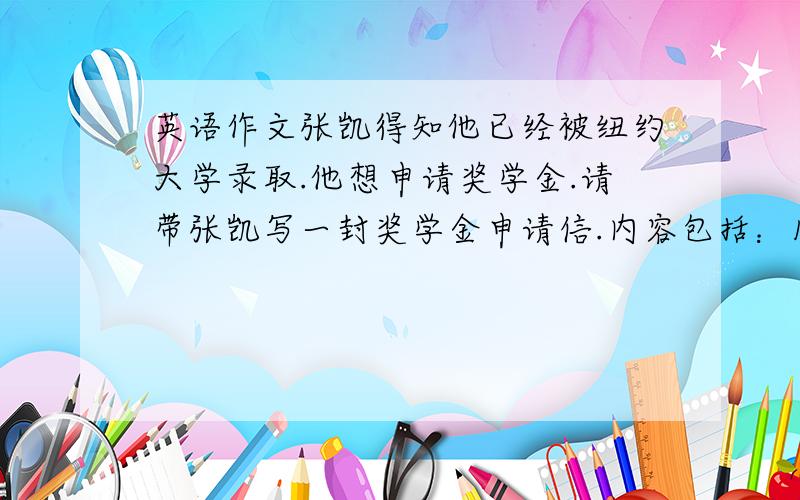 英语作文张凯得知他已经被纽约大学录取.他想申请奖学金.请带张凯写一封奖学金申请信.内容包括：1 很高兴被录取了.2自己家