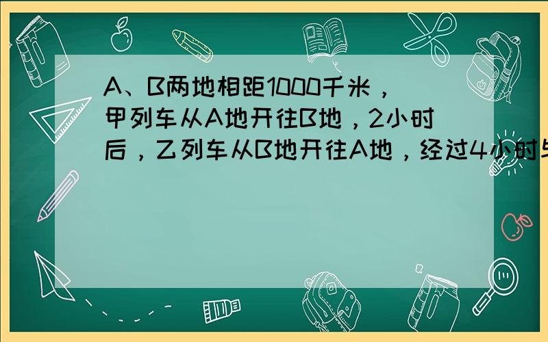 A、B两地相距1000千米，甲列车从A地开往B地，2小时后，乙列车从B地开往A地，经过4小时与甲列车相遇．已知甲列车比乙