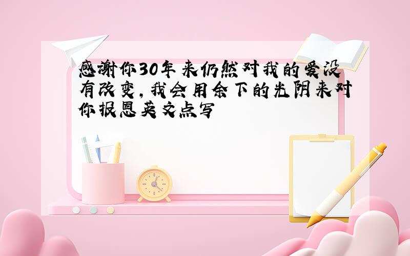 感谢你30年来仍然对我的爱没有改变,我会用余下的光阴来对你报恩英文点写