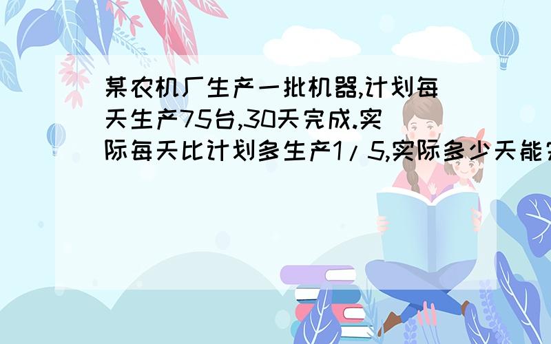 某农机厂生产一批机器,计划每天生产75台,30天完成.实际每天比计划多生产1/5,实际多少天能完成任务?