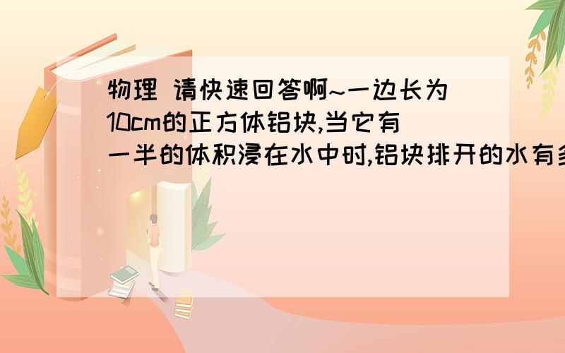 物理 请快速回答啊~一边长为10cm的正方体铝块,当它有一半的体积浸在水中时,铝块排开的水有多重?铝块受到的浮力有多大?