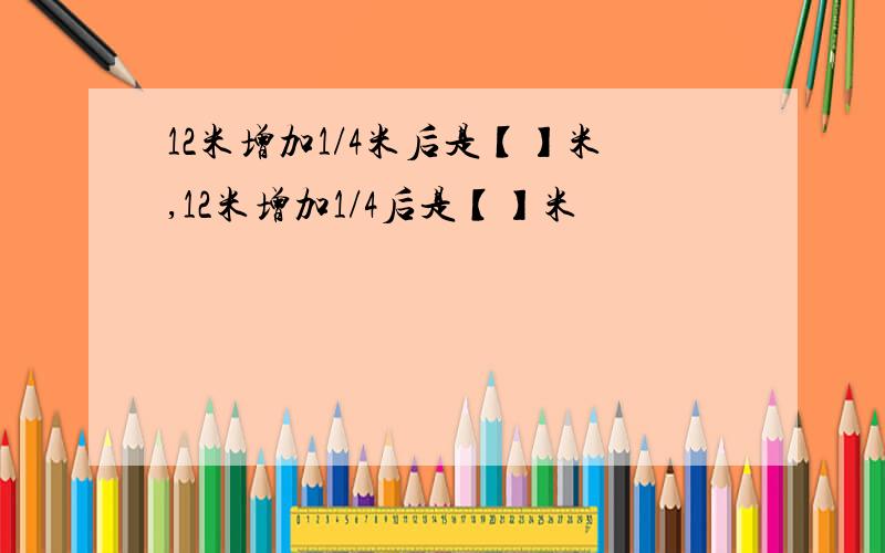 12米增加1/4米后是【】米,12米增加1/4后是【】米