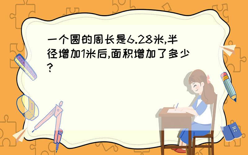 一个圆的周长是6.28米,半径增加1米后,面积增加了多少?