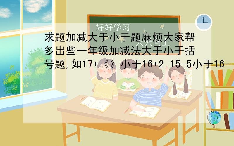 求题加减大于小于题麻烦大家帮多出些一年级加减法大于小于括号题,如17+《》小于16+2 15-5小于16-〈〉14-〈〉