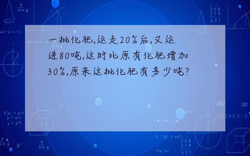 一批化肥,运走20%后,又运进80吨,这时比原有化肥增加30%,原来这批化肥有多少吨?