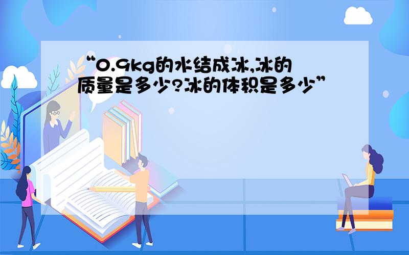 “0.9kg的水结成冰,冰的质量是多少?冰的体积是多少”