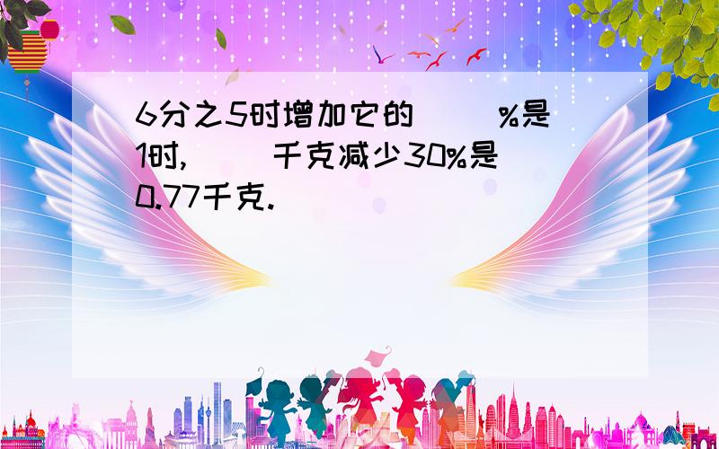 6分之5时增加它的（ ）%是1时,（ ）千克减少30%是0.77千克.