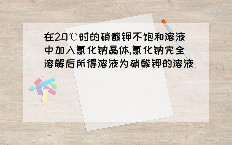 在20℃时的硝酸钾不饱和溶液中加入氯化钠晶体,氯化钠完全溶解后所得溶液为硝酸钾的溶液