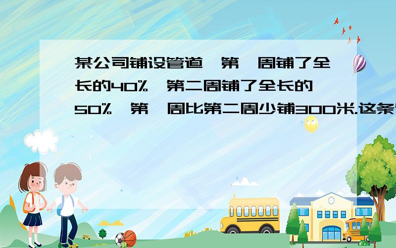 某公司铺设管道,第一周铺了全长的40%,第二周铺了全长的50%,第一周比第二周少铺300米.这条管道长多少米?解方程一分