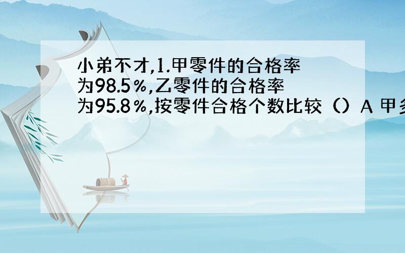 小弟不才,1.甲零件的合格率为98.5％,乙零件的合格率为95.8％,按零件合格个数比较（）A 甲多 B 乙多 C 一样